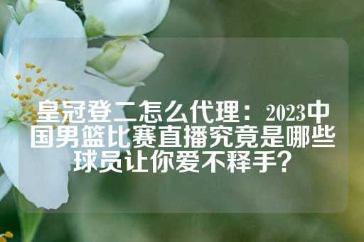 皇冠登二怎么代理：2023中国男篮比赛直播究竟是哪些球员让你爱不释手？-第1张图片-皇冠信用盘出租