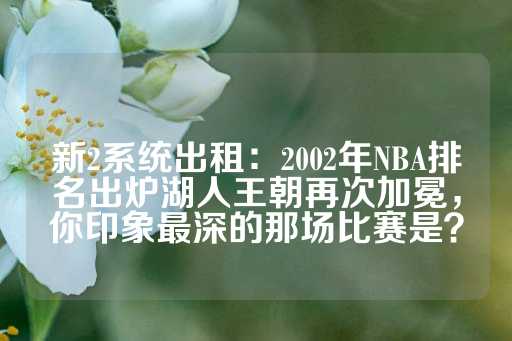 新2系统出租：2002年NBA排名出炉湖人王朝再次加冕，你印象最深的那场比赛是？-第1张图片-皇冠信用盘出租