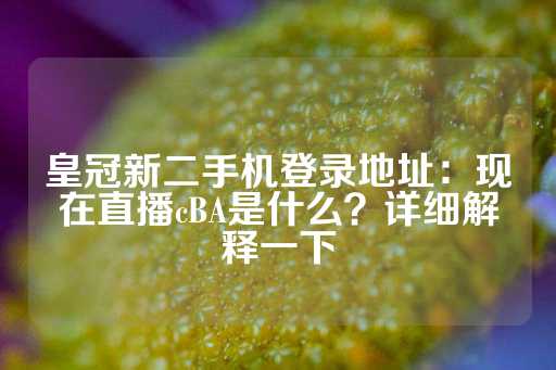 皇冠新二手机登录地址：现在直播cBA是什么？详细解释一下