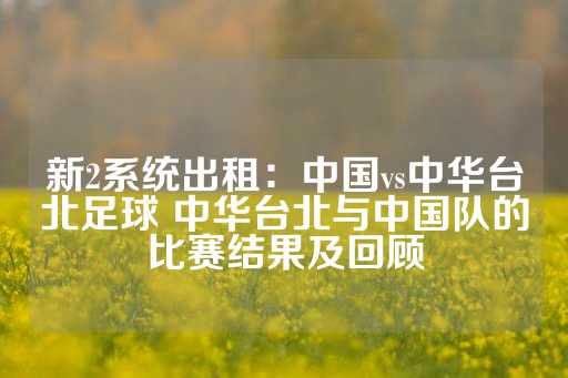 新2系统出租：中国vs中华台北足球 中华台北与中国队的比赛结果及回顾-第1张图片-皇冠信用盘出租