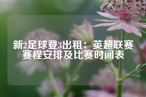 新2足球登3出租：英超联赛赛程安排及比赛时间表