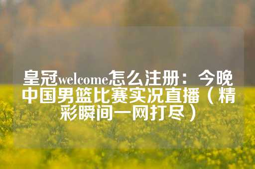 皇冠welcome怎么注册：今晚中国男篮比赛实况直播（精彩瞬间一网打尽）