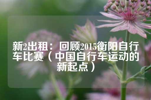 新2出租：回顾2015衡阳自行车比赛（中国自行车运动的新起点）