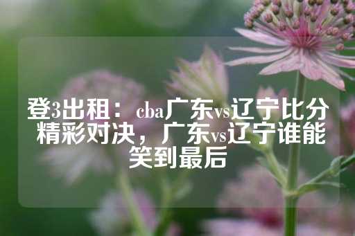 登3出租：cba广东vs辽宁比分 精彩对决，广东vs辽宁谁能笑到最后