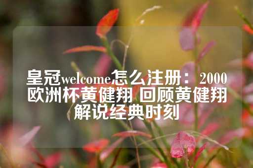 皇冠welcome怎么注册：2000欧洲杯黄健翔 回顾黄健翔解说经典时刻