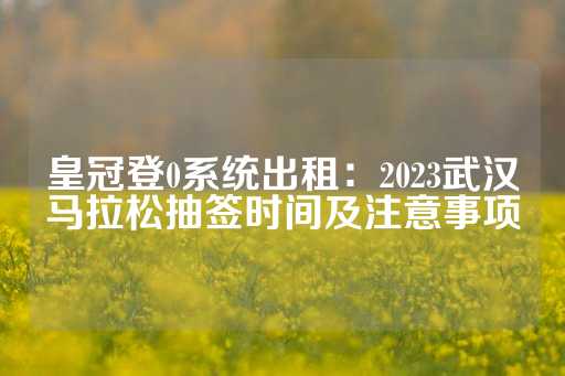 皇冠登0系统出租：2023武汉马拉松抽签时间及注意事项