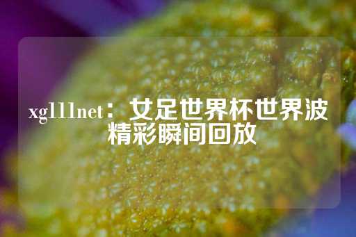 xg111net：女足世界杯世界波 精彩瞬间回放