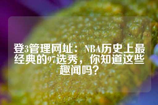 登3管理网址：NBA历史上最经典的97选秀，你知道这些趣闻吗？