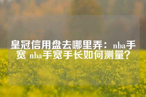 皇冠信用盘去哪里弄：nba手宽 nba手宽手长如何测量？-第1张图片-皇冠信用盘出租