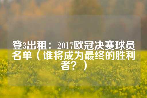 登3出租：2017欧冠决赛球员名单（谁将成为最终的胜利者？）-第1张图片-皇冠信用盘出租