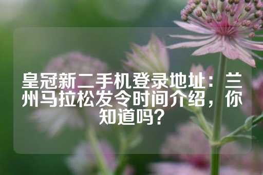 皇冠新二手机登录地址：兰州马拉松发令时间介绍，你知道吗？