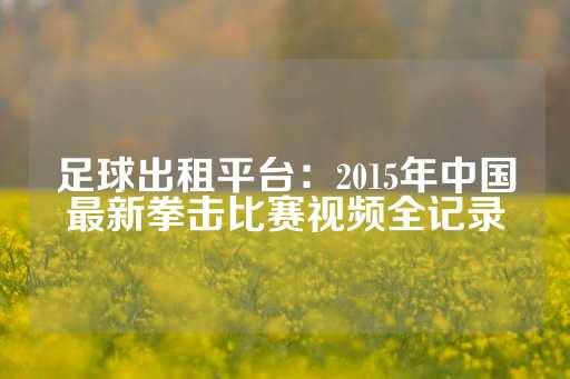 足球出租平台：2015年中国最新拳击比赛视频全记录-第1张图片-皇冠信用盘出租