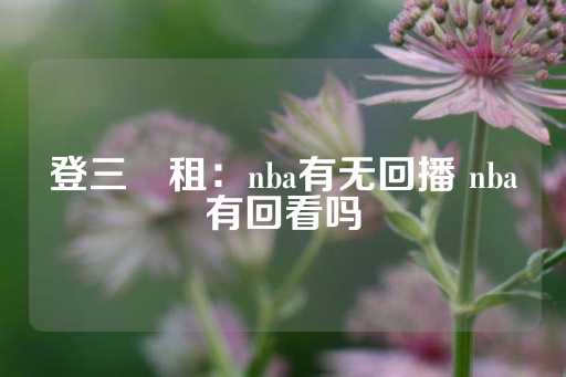 登三岀租：nba有无回播 nba有回看吗