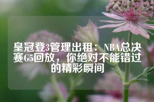 皇冠登3管理出租：NBA总决赛G5回放，你绝对不能错过的精彩瞬间-第1张图片-皇冠信用盘出租