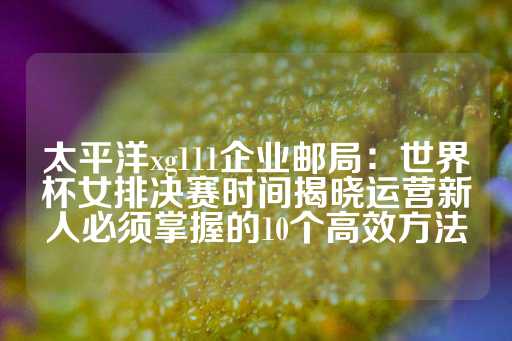 太平洋xg111企业邮局：世界杯女排决赛时间揭晓运营新人必须掌握的10个高效方法