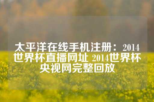 太平洋在线手机注册：2014世界杯直播网址 2014世界杯央视网完整回放