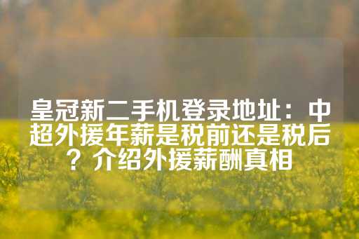 皇冠新二手机登录地址：中超外援年薪是税前还是税后？介绍外援薪酬真相