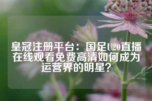 皇冠注册平台：国足U20直播在线观看免费高清如何成为运营界的明星？-第1张图片-皇冠信用盘出租