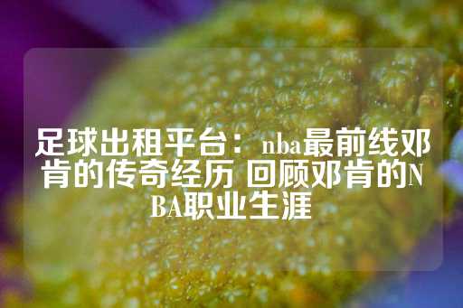 足球出租平台：nba最前线邓肯的传奇经历 回顾邓肯的NBA职业生涯