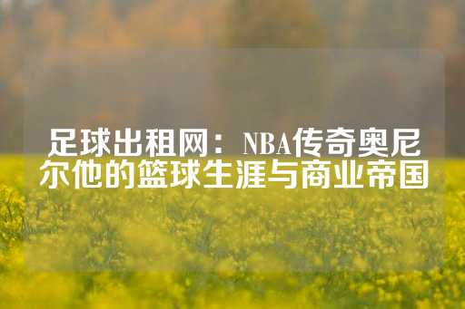 足球出租网：NBA传奇奥尼尔他的篮球生涯与商业帝国-第1张图片-皇冠信用盘出租