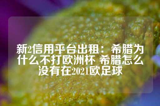 新2信用平台出租：希腊为什么不打欧洲杯 希腊怎么没有在2021欧足球