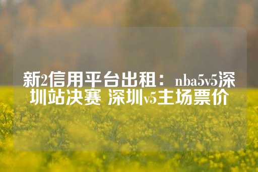 新2信用平台出租：nba5v5深圳站决赛 深圳v5主场票价-第1张图片-皇冠信用盘出租