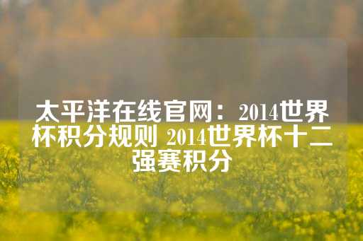 太平洋在线官网：2014世界杯积分规则 2014世界杯十二强赛积分