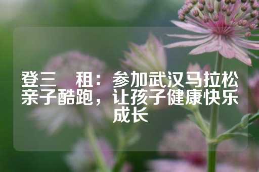 登三岀租：参加武汉马拉松亲子酷跑，让孩子健康快乐成长