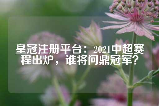 皇冠注册平台：2021中超赛程出炉，谁将问鼎冠军？-第1张图片-皇冠信用盘出租