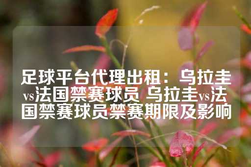 足球平台代理出租：乌拉圭vs法国禁赛球员 乌拉圭vs法国禁赛球员禁赛期限及影响-第1张图片-皇冠信用盘出租