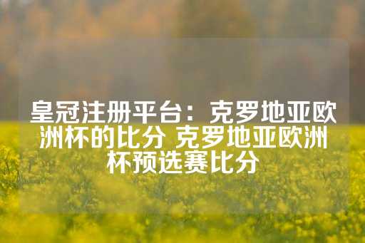 皇冠注册平台：克罗地亚欧洲杯的比分 克罗地亚欧洲杯预选赛比分