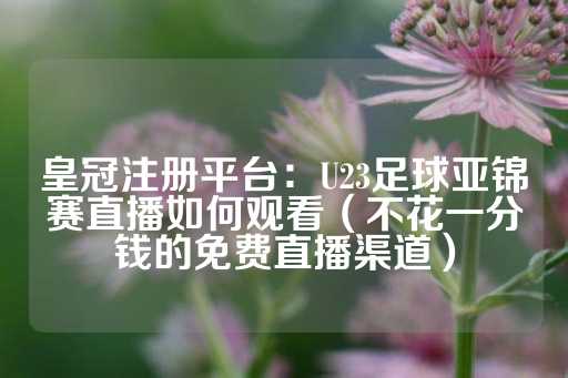 皇冠注册平台：U23足球亚锦赛直播如何观看（不花一分钱的免费直播渠道）