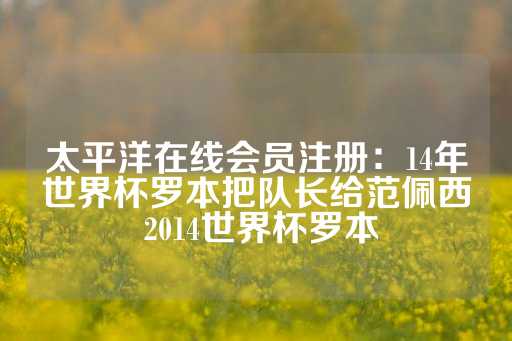 太平洋在线会员注册：14年世界杯罗本把队长给范佩西 2014世界杯罗本