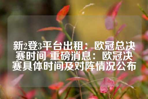 新2登3平台出租：欧冠总决赛时间 重磅消息：欧冠决赛具体时间及对阵情况公布