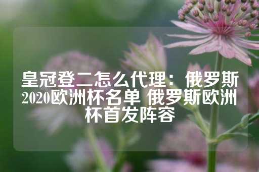 皇冠登二怎么代理：俄罗斯2020欧洲杯名单 俄罗斯欧洲杯首发阵容