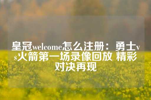 皇冠welcome怎么注册：勇士vs火箭第一场录像回放 精彩对决再现