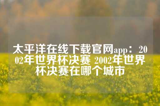 太平洋在线下载官网app：2002年世界杯决赛 2002年世界杯决赛在哪个城市-第1张图片-皇冠信用盘出租