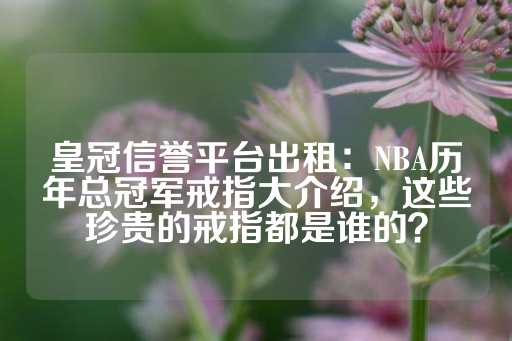 皇冠信誉平台出租：NBA历年总冠军戒指大介绍，这些珍贵的戒指都是谁的？