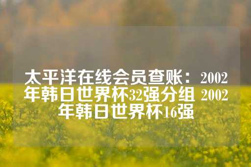 太平洋在线会员查账：2002年韩日世界杯32强分组 2002年韩日世界杯16强-第1张图片-皇冠信用盘出租