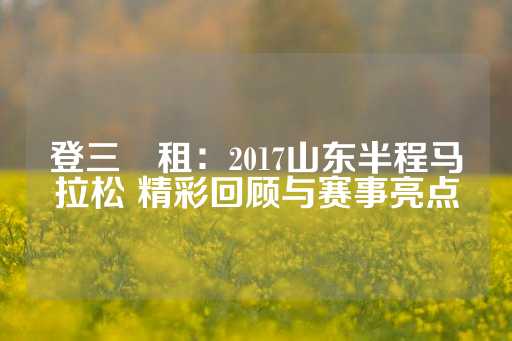 登三岀租：2017山东半程马拉松 精彩回顾与赛事亮点