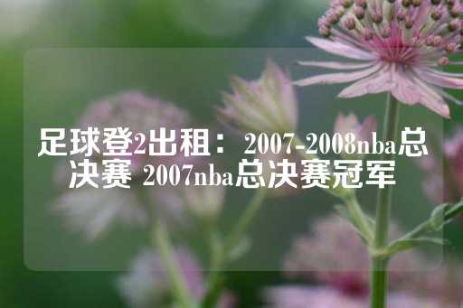 足球登2出租：2007-2008nba总决赛 2007nba总决赛冠军-第1张图片-皇冠信用盘出租