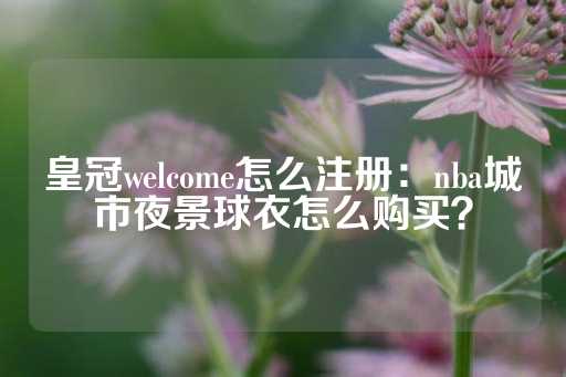 皇冠welcome怎么注册：nba城市夜景球衣怎么购买？