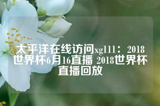 太平洋在线访问xg111：2018世界杯6月16直播 2018世界杯直播回放-第1张图片-皇冠信用盘出租