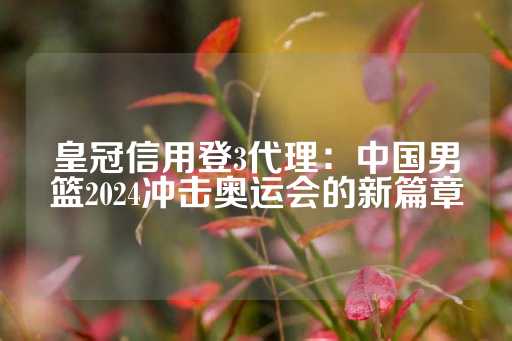 皇冠信用登3代理：中国男篮2024冲击奥运会的新篇章-第1张图片-皇冠信用盘出租