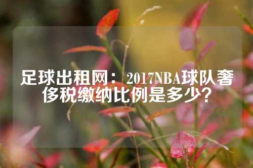 足球出租网：2017NBA球队奢侈税缴纳比例是多少？