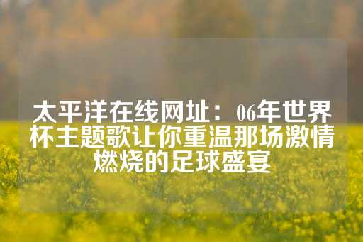 太平洋在线网址：06年世界杯主题歌让你重温那场激情燃烧的足球盛宴