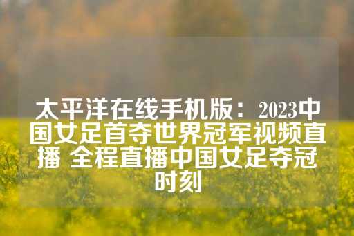 太平洋在线手机版：2023中国女足首夺世界冠军视频直播 全程直播中国女足夺冠时刻