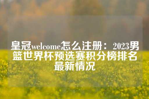 皇冠welcome怎么注册：2023男篮世界杯预选赛积分榜排名最新情况