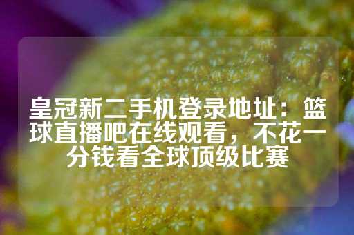 皇冠新二手机登录地址：篮球直播吧在线观看，不花一分钱看全球顶级比赛