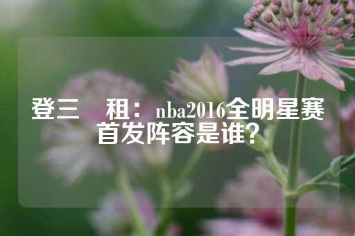 登三岀租：nba2016全明星赛首发阵容是谁？